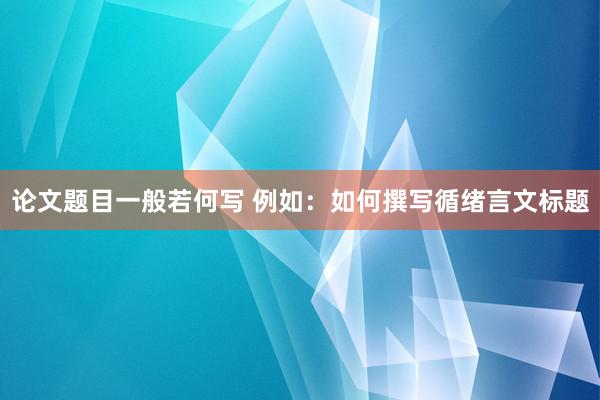 论文题目一般若何写 例如：如何撰写循绪言文标题